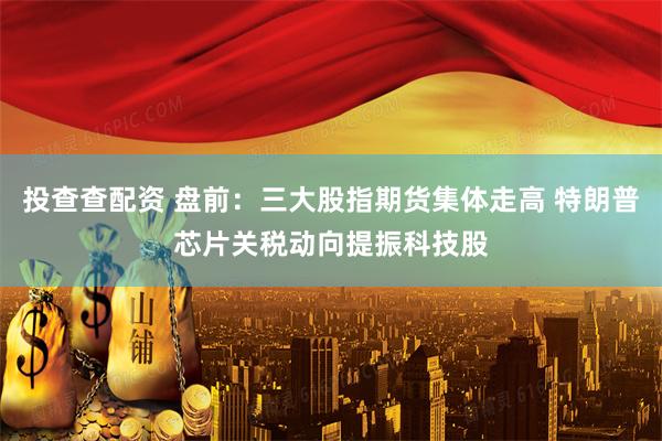投查查配资 盘前：三大股指期货集体走高 特朗普芯片关税动向提振科技股