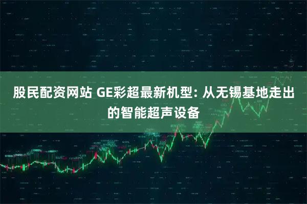 股民配资网站 GE彩超最新机型: 从无锡基地走出的智能超声设备