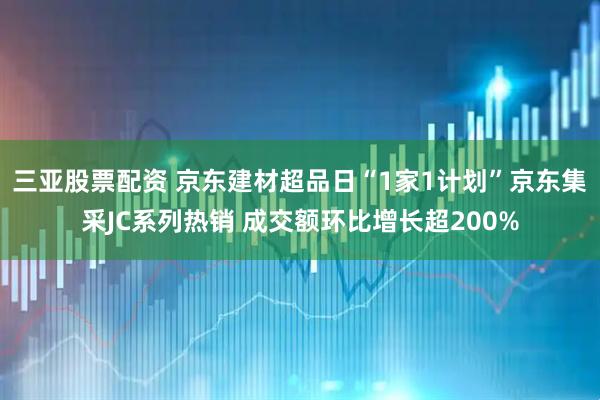 三亚股票配资 京东建材超品日“1家1计划”京东集采JC系列热销 成交额环比增长超200%