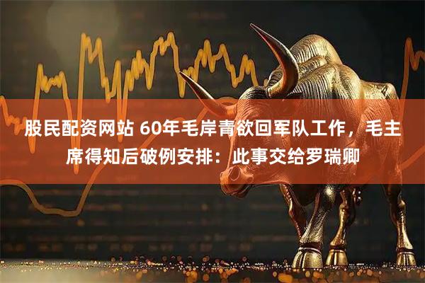 股民配资网站 60年毛岸青欲回军队工作，毛主席得知后破例安排：此事交给罗瑞卿