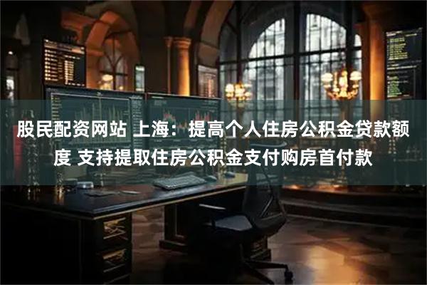 股民配资网站 上海：提高个人住房公积金贷款额度 支持提取住房公积金支付购房首付款
