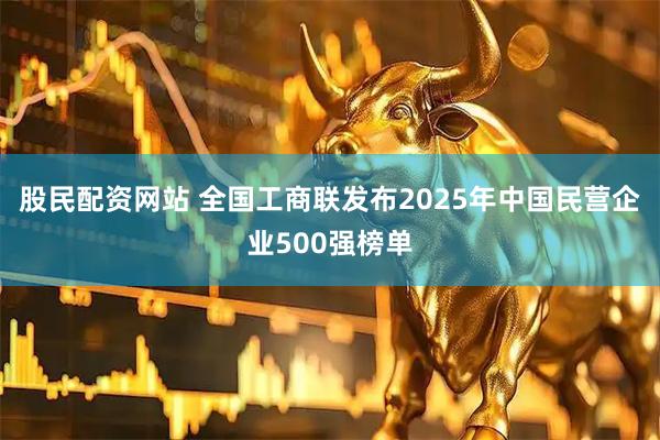 股民配资网站 全国工商联发布2025年中国民营企业500强榜单