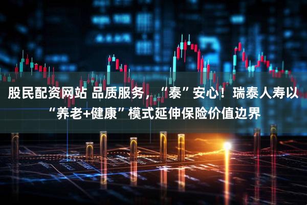 股民配资网站 品质服务，“泰”安心！瑞泰人寿以“养老+健康”模式延伸保险价值边界