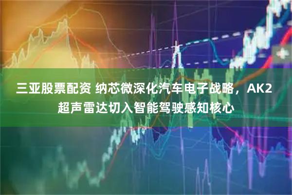 三亚股票配资 纳芯微深化汽车电子战略，AK2 超声雷达切入智能驾驶感知核心