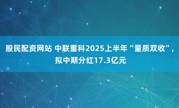 股民配资网站 中联重科2025上半年“量质双收”, 拟中期分红17.3亿元