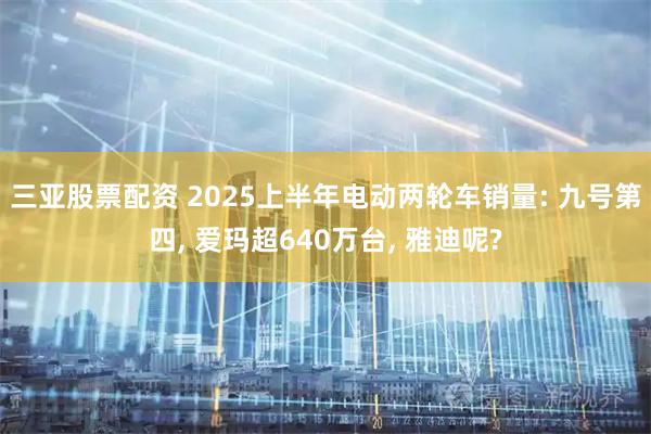 三亚股票配资 2025上半年电动两轮车销量: 九号第四, 爱玛超640万台, 雅迪呢?