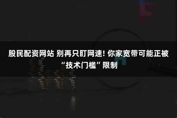股民配资网站 别再只盯网速! 你家宽带可能正被“技术门槛”限制