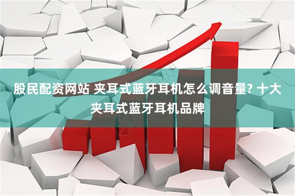 股民配资网站 夹耳式蓝牙耳机怎么调音量? 十大夹耳式蓝牙耳机品牌