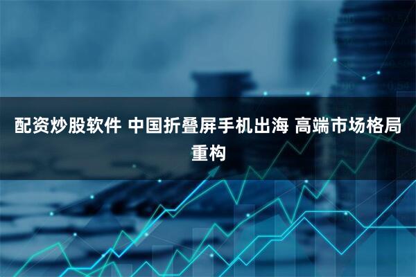 配资炒股软件 中国折叠屏手机出海 高端市场格局重构