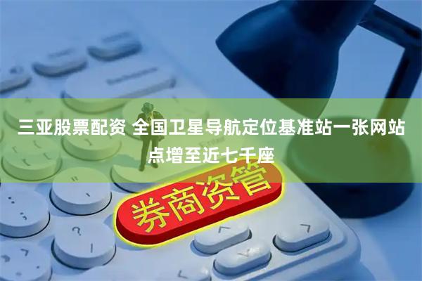 三亚股票配资 全国卫星导航定位基准站一张网站点增至近七千座