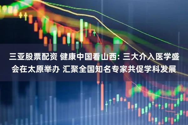 三亚股票配资 健康中国看山西: 三大介入医学盛会在太原举办 汇聚全国知名专家共促学科发展