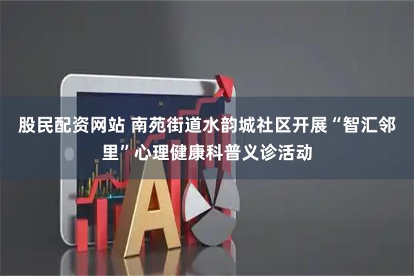 股民配资网站 南苑街道水韵城社区开展“智汇邻里”心理健康科普义诊活动