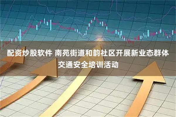 配资炒股软件 南苑街道和韵社区开展新业态群体交通安全培训活动