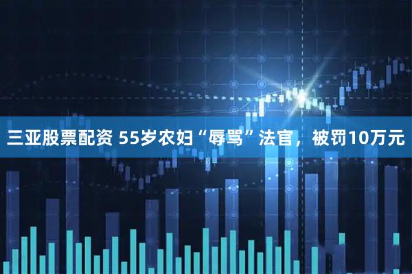 三亚股票配资 55岁农妇“辱骂”法官，被罚10万元