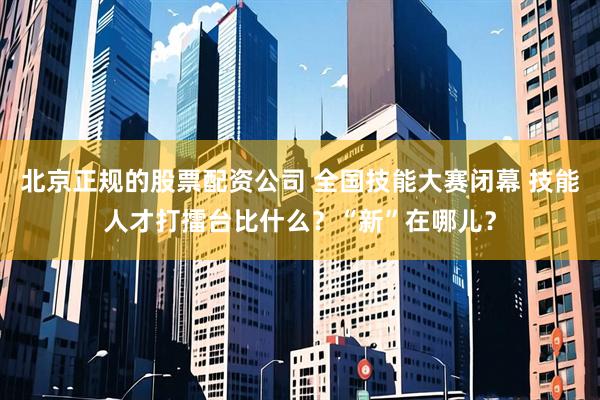 北京正规的股票配资公司 全国技能大赛闭幕 技能人才打擂台比什么？“新”在哪儿？