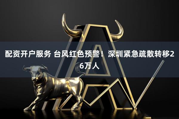配资开户服务 台风红色预警！深圳紧急疏散转移26万人
