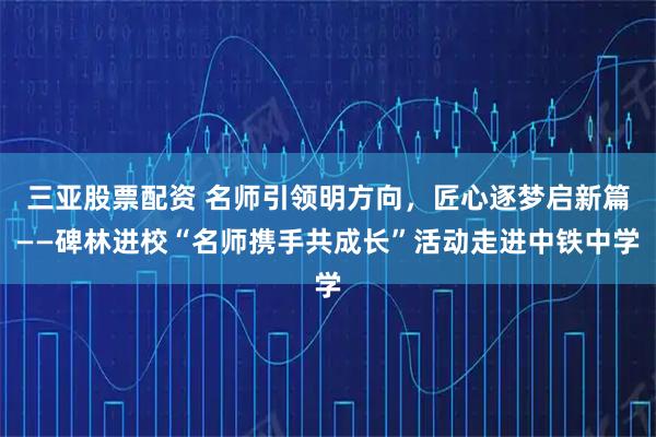 三亚股票配资 名师引领明方向,匠心逐梦启新篇——碑林进校“名师携手共成长”活动走进中铁中学