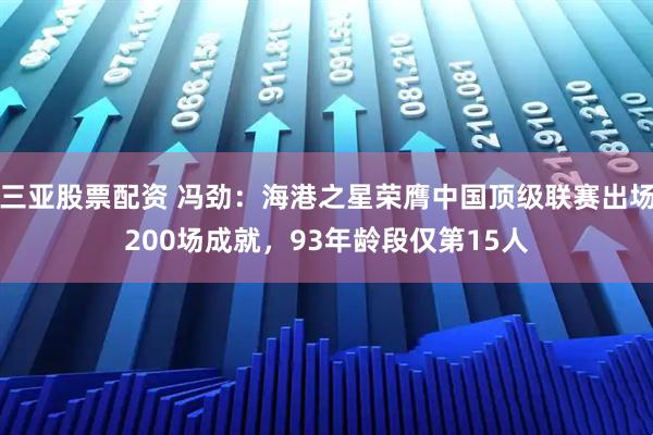 三亚股票配资 冯劲:海港之星荣膺中国顶级联赛出场200场成就,93年龄段仅第15人
