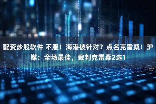 配资炒股软件 不服!海港被针对?点名克雷桑!沪媒:全场最佳,裁判克雷桑2选1