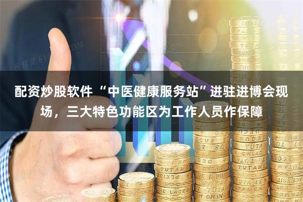 配资炒股软件 “中医健康服务站”进驻进博会现场,三大特色功能区为工作人员作保障