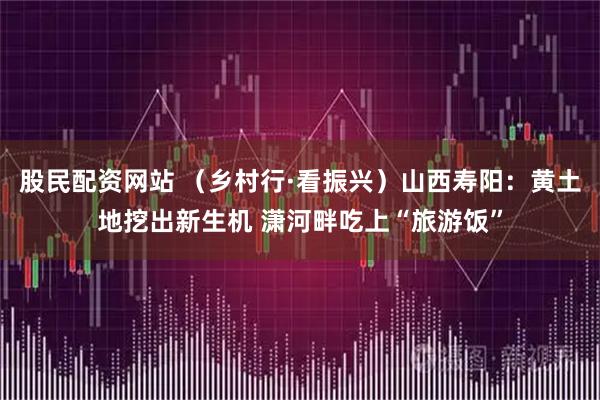 股民配资网站 (乡村行·看振兴)山西寿阳:黄土地挖出新生机 潇河畔吃上“旅游饭”