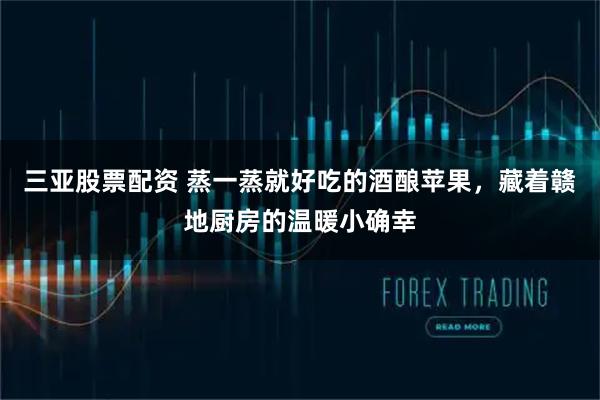 三亚股票配资 蒸一蒸就好吃的酒酿苹果,藏着赣地厨房的温暖小确幸