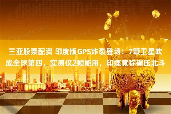 三亚股票配资 印度版GPS炸裂登场！7颗卫星吹成全球第四，实测仅2颗能用，印媒竟称碾压北斗
