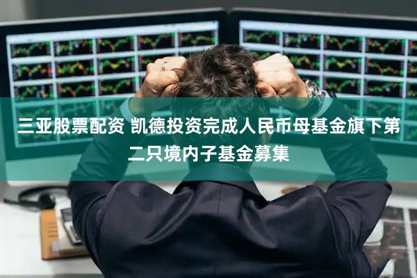 三亚股票配资 凯德投资完成人民币母基金旗下第二只境内子基金募集