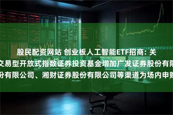 股民配资网站 创业板人工智能ETF招商: 关于招商创业板人工智能交易型开放式指数证券投资基金增加广发证券股份有限公司、湘财证券股份有限公司等渠道为场内申购赎回代办券商的公告