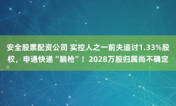 安全股票配资公司 实控人之一前夫追讨1.33%股权，申通快递“躺枪”！2028万股归属尚不确定