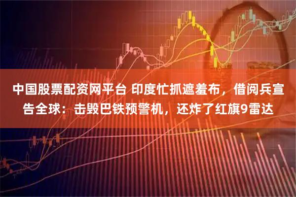 中国股票配资网平台 印度忙抓遮羞布，借阅兵宣告全球：击毁巴铁预警机，还炸了红旗9雷达