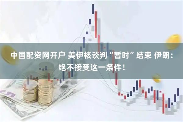中国配资网开户 美伊核谈判“暂时”结束 伊朗：绝不接受这一条件！