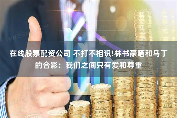 在线股票配资公司 不打不相识!林书豪晒和马丁的合影：我们之间只有爱和尊重