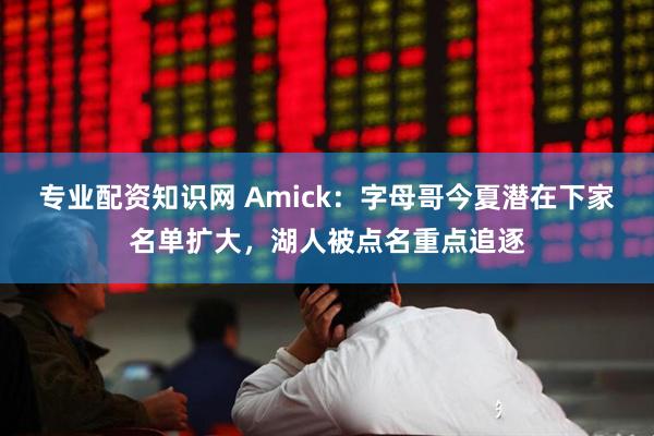专业配资知识网 Amick：字母哥今夏潜在下家名单扩大，湖人被点名重点追逐
