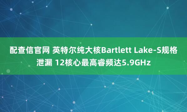 配查信官网 英特尔纯大核Bartlett Lake-S规格泄漏 12核心最高睿频达5.9GHz
