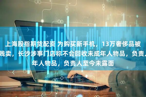 上海股指期货配资 为购买新手机，13万奢侈品被女儿9300元贱卖，长沙涉事门店称不会回收未成年人物品，负责人至今未露面