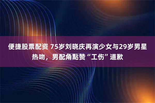 便捷股票配资 75岁刘晓庆再演少女与29岁男星热吻，男配角點赞“工伤”道歉