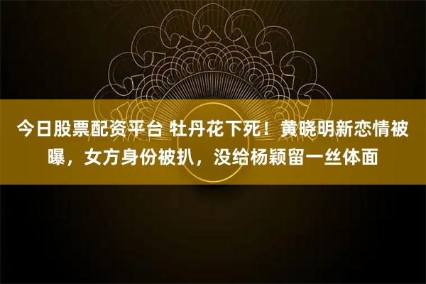 今日股票配资平台 牡丹花下死！黄晓明新恋情被曝，女方身份被扒，没给杨颖留一丝体面