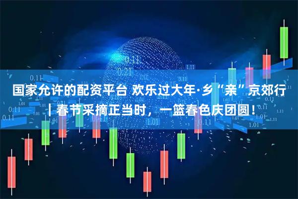 国家允许的配资平台 欢乐过大年·乡“亲”京郊行｜春节采摘正当时，一篮春色庆团圆！