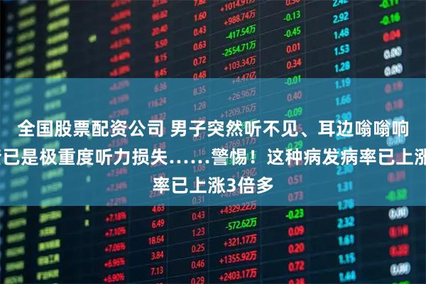 全国股票配资公司 男子突然听不见、耳边嗡嗡响，一查已是极重度听力损失……警惕！这种病发病率已上涨3倍多