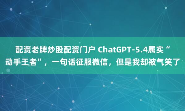 配资老牌炒股配资门户 ChatGPT-5.4属实“动手王者”,一句话征服微信,但是我却被气笑了