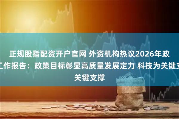 正规股指配资开户官网 外资机构热议2026年政府工作报告：政策目标彰显高质量发展定力 科技为关键支撑
