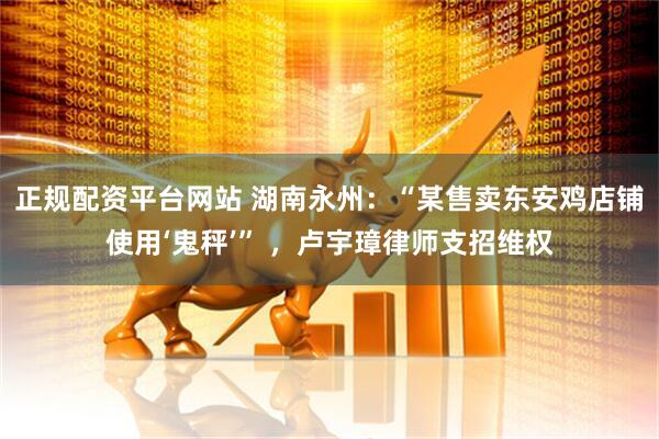 正规配资平台网站 湖南永州：“某售卖东安鸡店铺使用‘鬼秤’” ，卢宇璋律师支招维权