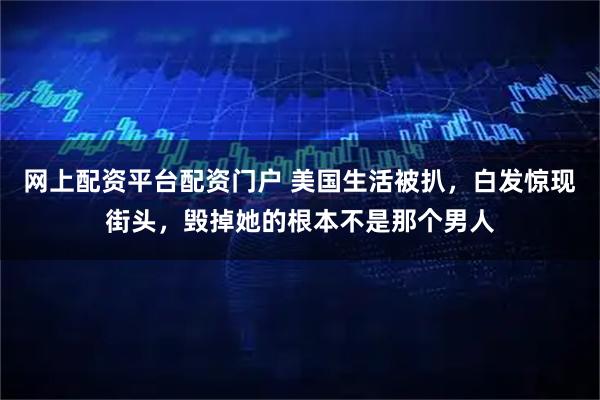 网上配资平台配资门户 美国生活被扒，白发惊现街头，毁掉她的根本不是那个男人