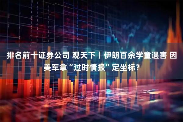 排名前十证券公司 观天下丨伊朗百余学童遇害 因美军拿“过时情报”定坐标?