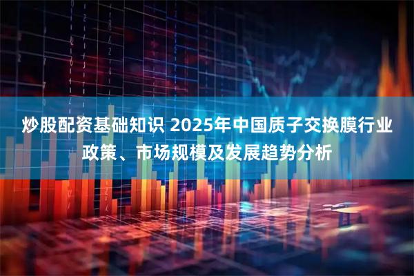 炒股配资基础知识 2025年中国质子交换膜行业政策、市场规模及发展趋势分析