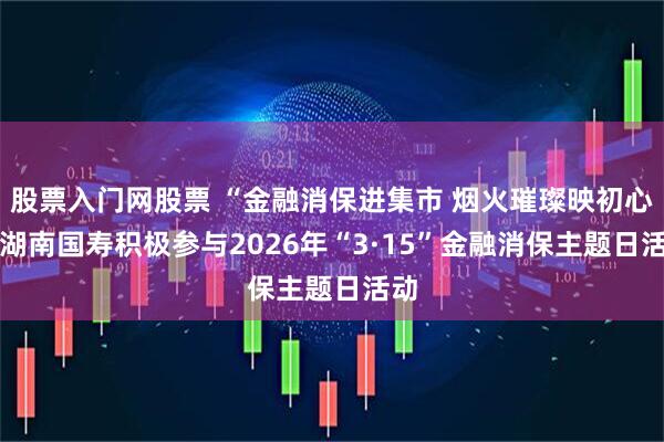 股票入门网股票 “金融消保进集市 烟火璀璨映初心” 湖南国寿积极参与2026年“3·15”金融消保主题日活动