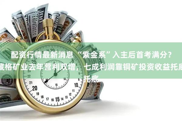 配资行情最新消息 “紫金系”入主后首考满分？藏格矿业去年营利双增，七成利润靠铜矿投资收益托底