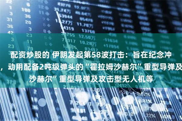 配资炒股的 伊朗发起第58波打击：旨在纪念冲突中遇害的儿童，动用配备2吨级弹头的“霍拉姆沙赫尔”重型导弹及攻击型无人机等