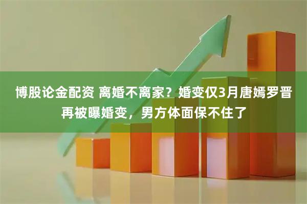 博股论金配资 离婚不离家？婚变仅3月唐嫣罗晋再被曝婚变，男方体面保不住了